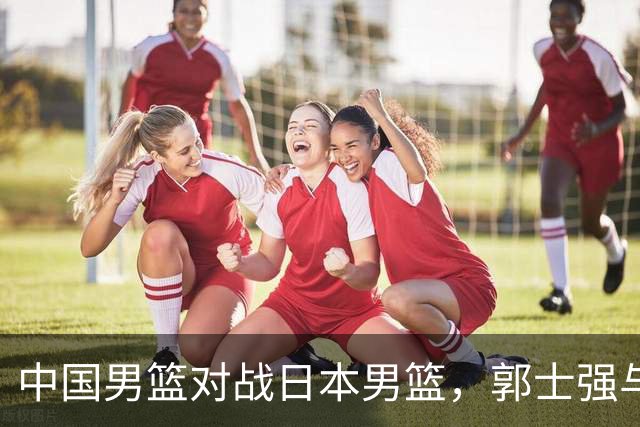 中国男篮对战日本男篮，郭士强与教练组或做三个决定，确立3大新核心