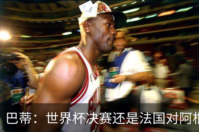 巴蒂：世界杯决赛还是法国对阿根廷 我会回佛罗伦萨参加百年庆典